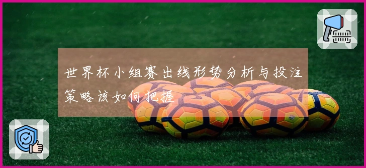 世界杯小组赛出线形势分析与投注策略该如何把握